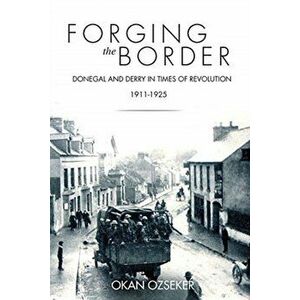 Forging the Border. Donegal and Derry in Times of Revolution, 1911-1925, Paperback - Okan Ozseker imagine