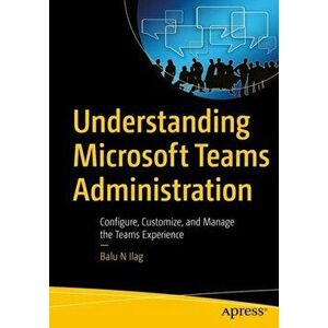 Understanding Microsoft Teams Administration. Configure, Customize, and Manage the Teams Experience, Paperback - Balu N Ilag imagine