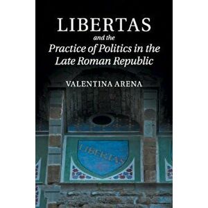 Libertas and the Practice of Politics in the Late Roman Republic, Paperback - Valentina Arena imagine