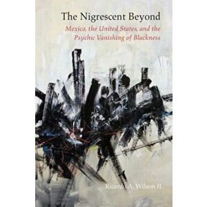 Nigrescent Beyond. Mexico, the United States, and the Psychic Vanishing of Blackness, Paperback - Ricardo A. Wilson imagine