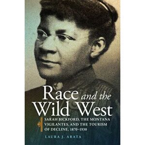 Race and the Wild West, Volume 17: Sarah Bickford, the Montana Vigilantes, and the Tourism of Decline, 1870-1930 - Laura J. Arata imagine