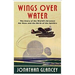Wings Over Water. The Story of the World's Greatest Air Race and the Birth of the Spitfire, Hardback - Jonathan Glancey imagine