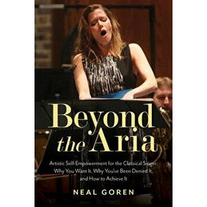 Beyond the Aria: Artistic Self-Empowerment for the Classical Singer: Why You Want It, Why You've Been Denied It, and How to Achieve It - Neal Goren imagine