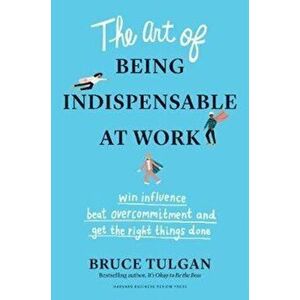 Art of Being Indispensable at Work. Win Influence, Beat Overcommitment, and Get the Right Things Done, Hardback - Bruce Tulgan imagine