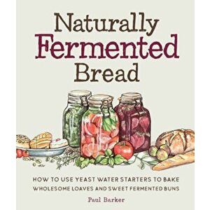 Naturally Fermented Bread. How to Use Yeast Water Starters to Bake Wholesome Loaves and Sweet Fermented Buns, Hardback - Paul Barker imagine