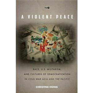 Violent Peace. Race, U.S. Militarism, and Cultures of Democratization in Cold War Asia and the Pacific, Paperback - Christine Hong imagine