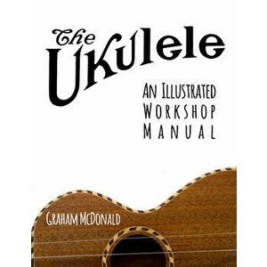 The Ukulele: An Illustrated Workshop Manual, Paperback - Graham McDonald imagine