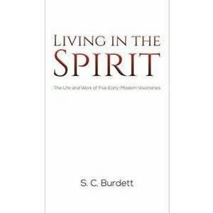 Living in the Spirit. The Life and Work of Five Early-Modern Visionaries, Paperback - S. C. Burdett imagine