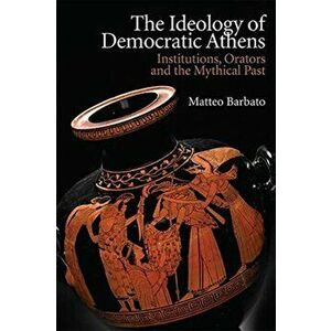 Ideology of Democratic Athens. Institutions, Orators and the Mythical Past, Hardback - Matteo Barbato imagine