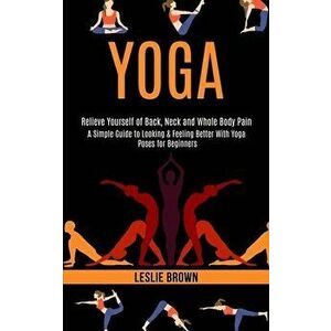 Yoga: A Simple Guide to Looking & Feeling Better With Yoga Poses for Beginners (Relieve Yourself of Back, Neck and Whole Bod - Leslie Brown imagine