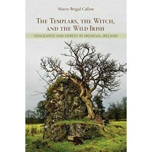 The Templars, the Witch, and the Wild Irish: Vengeance and Heresy in Medieval Ireland, Paperback - Maeve Brigid Callan imagine