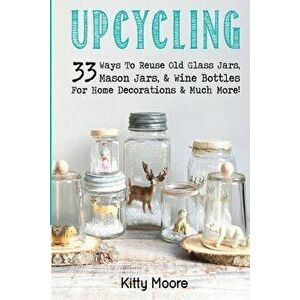 Upcycling: 33 Ways To Reuse Old Glass Jars, Mason Jars, & Wine Bottles For Home Decorations & Much More!, Paperback - Kitty Moore imagine