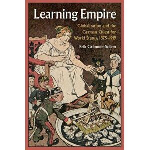 Learning Empire: Globalization and the German Quest for World Status, 1875-1919, Hardcover - Erik Grimmer-Solem imagine