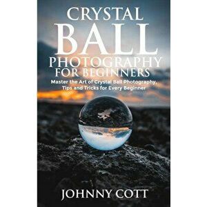 Crystal Ball Photography for Beginners: Master the Art of Crystal Ball Photography, Tips and Tricks For Every Beginner, Paperback - Johnny Cott imagine