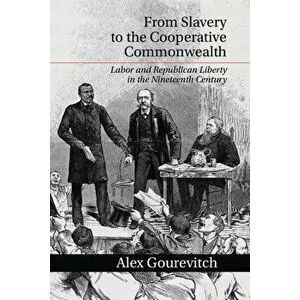 From Slavery to the Cooperative Commonwealth: Labor and Republican Liberty in the Nineteenth Century, Paperback - Alex Gourevitch imagine