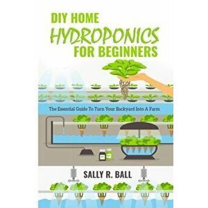 DIY Home Hydroponics For Beginners: The Essential Guide To Turn Your Backyard Into A Farm, Paperback - Sally R. Ball imagine