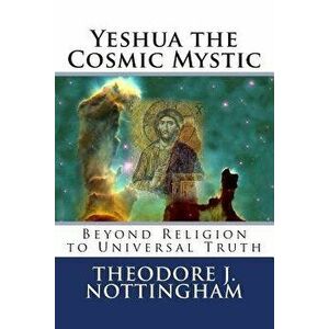 Yeshua the Cosmic Mystic: Beyond religion to Universal Truth, Paperback - Theodore J. Nottingham imagine