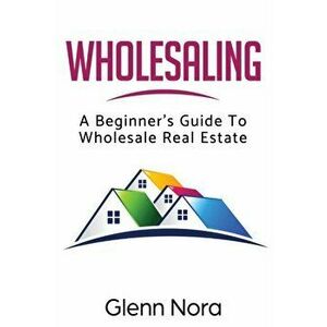 Wholesaling: A Beginner's Guide to Wholesale Real Estate, Paperback - Glenn Nora imagine