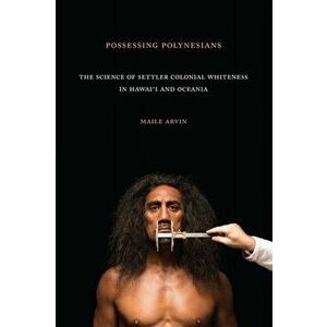 Possessing Polynesians: The Science of Settler Colonial Whiteness in Hawai`i and Oceania, Paperback - Maile Renee Arvin imagine