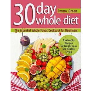 30 Day Whole Diet: The Essential Whole Foods Cookbook for Beginners. Trustworthy Recipes for Weight Loss and Healthy Living, Paperback - Emma Green imagine