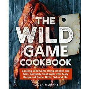 The Wild Game Cookbook: Cooking Wild Game Using Smoker and Grill, Complete Cookbook with Tasty Recipes of Game, Birds, Fish and Etc., Paperback - Roge imagine
