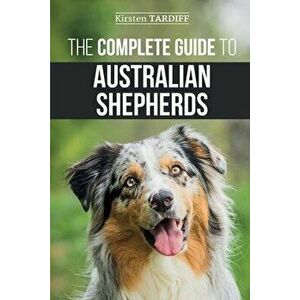 The Complete Guide to Australian Shepherds: Learn Everything You Need to Know About Raising, Training, and Successfully Living with Your New Aussie, P imagine