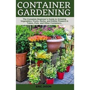 Container Gardening: A Complete Beginner's Guide to Growing Vegetables, Fruits, Herbs, and Edible Flowers in Tubes, Pot, and Other Containe, Paperback imagine