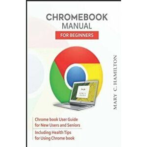 Chromebook Manual for Beginners: Chrome book User Guide for New Users and Seniors Including Health Tips for Using Chrome book, Paperback - Mary C. Ham imagine