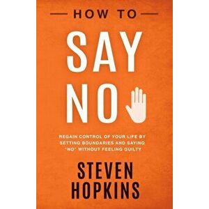How to Say No: Regain Control of Your Life by Setting Boundaries and Saying No Without Feeling Guilty, Paperback - Steven Hopkins imagine