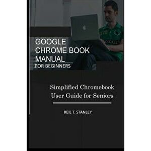 Google Chrome Book Manual for Beginners: Simplified Chromebook User Guide for Seniors, Paperback - Reil T. Stanley imagine