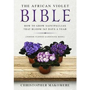 The African violet Bible: How to Grow Saintpaulias that Bloom 365 Days a Year (Indoor Flower Gardening Book), Paperback - Christopher Makomere imagine