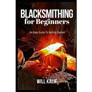 Blacksmithing for Beginners: An Easy Guide To Getting Started, Paperback - Will Kalif imagine