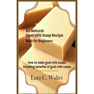 All Natural Goat Milk Soap Recipe Book for Beginners: How to make goat milk soaps, Paperback - Lora C. Walter imagine