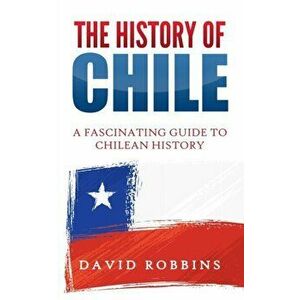 The History of Chile: A Fascinating Guide to Chilean History, Paperback - David Robbins imagine