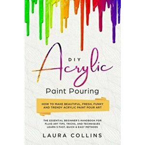 DIY Acrylic Paint Pouring: How to Make Beautiful, Fresh, Funky and Trendy Acrylic Paint Pour Art - The Essential Beginner's Handbook for Fluid Ar, Pap imagine