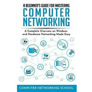 A Beginner's Guide for Mastering Computer Networking: A Complete Overview on Windows and Hardware Networking Made Easy., Paperback - Computer Networki imagine