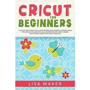 Cricut for Beginners: How to Start Cricut Maker: A Step-by-Step Guide with Illustrated Practical Examples, Original Project Ideas, Tips & Tr, Paperbac imagine