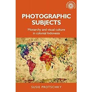 Photographic Subjects. Monarchy and Visual Culture in Colonial Indonesia, Paperback - Susie Protschky imagine