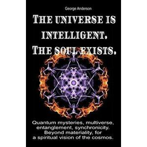 The universe is intelligent. The soul exists.: Quantum mysteries, multiverse, entanglement, synchronicity. Beyond materiality, for a spiritual vision, imagine
