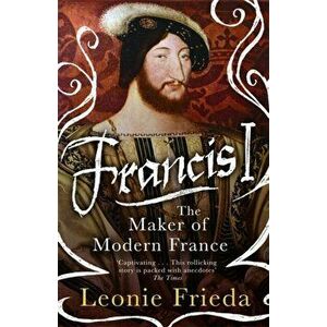 Francis I. The Maker of Modern France, Paperback - Leonie Frieda imagine