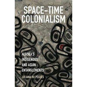 Space-Time Colonialism. Alaska's Indigenous and Asian Entanglements, Paperback - Juliana Hu Pegues imagine