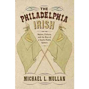 Philadelphia Irish. Nation, Culture, and the Rise of a Gaelic Public Sphere, Paperback - Michael L. Mullan imagine