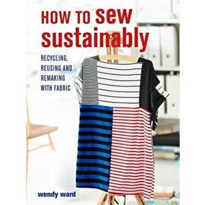 How to Sew Sustainably. Recycling, Reusing, and Remaking with Fabric, Paperback - Wendy Ward imagine