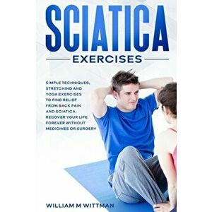 Sciatica Exercises: Simple Techniques, Stretching and Yoga Exercises to Find Relief From Back Pain and Sciatica. Ricover your Life Forever - William M imagine