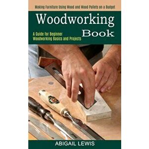 Woodworking Book: A Guide for Beginner Woodworking Basics and Projects (Making Furniture Using Wood and Wood Pallets on a Budget) - Abigail Lewis imagine