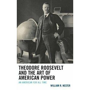 Theodore Roosevelt and the Art of American Power. An American for All Time, Paperback - William R. Nester imagine