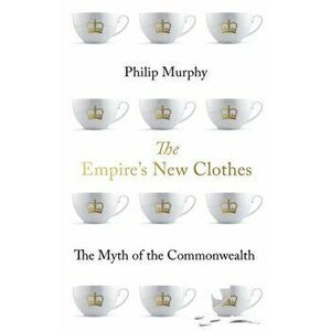 Empire's New Clothes. The Myth of the Commonwealth, Paperback - Philip Murphy imagine