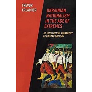 Ukrainian Nationalism in the Age of Extremes. An Intellectual Biography of Dmytro Dontsov, Hardback - Trevor Erlacher imagine