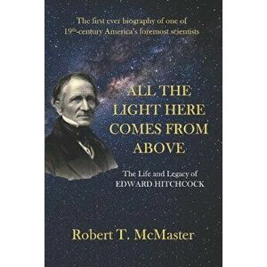 All the Light Here Comes from Above: The Life and Legacy of Edward Hitchcock, Paperback - Robert T. McMaster imagine