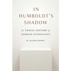 In Humboldt's Shadow. A Tragic History of German Ethnology, Hardback - H. Glenn Penny imagine
